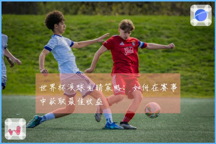 世界杯滚球竞猜策略：如何在赛事中获取最佳收益