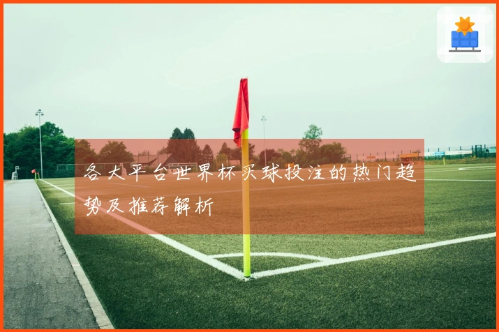 各大平台世界杯买球投注的热门趋势及推荐解析