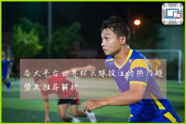 各大平台世界杯买球投注的热门趋势及推荐解析