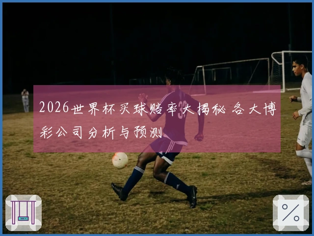 2026世界杯买球赔率大揭秘 各大博彩公司分析与预测
