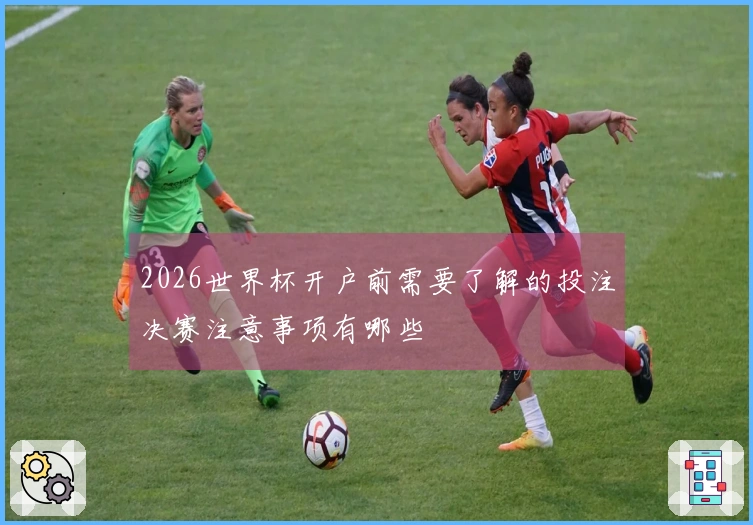 2026世界杯开户前需要了解的投注决赛注意事项有哪些
