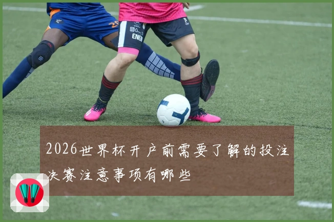 2026世界杯开户前需要了解的投注决赛注意事项有哪些